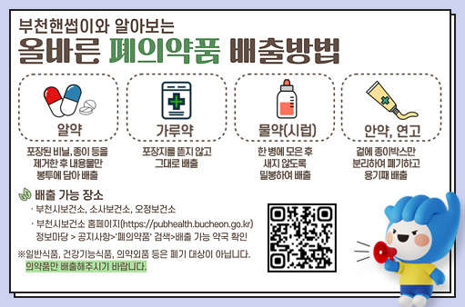 부천핸썹이와 알아보는 올바른 폐의약품 배출방법 알약 포장된 비닐, 종이 등을 제거한 후 내용물만 봉투에 담아 배출 가루약 포장지를 뜯지 않고 그대로 배출 물약(시럽) 한 병에 모은 후 새지 않도록 밀봉하여 배출 안약, 연고 겉에 종이박스만 분리하여 폐기하고 용기째 배출 배출 가능 장소 ·부천시보건소, 소사보건소, 오정보건소 ·부천시보건소 홈페이지(https://pubhealth.bucheon.go.kr) 정보마당 > 공지사항>'폐의약품' 검색>배출 가능 약국 확인 ※일반식품, 건강기능식품, 의약외품 등은 폐기 대상이 아닙니다. 의약품만 배출해주시기 바랍니다.